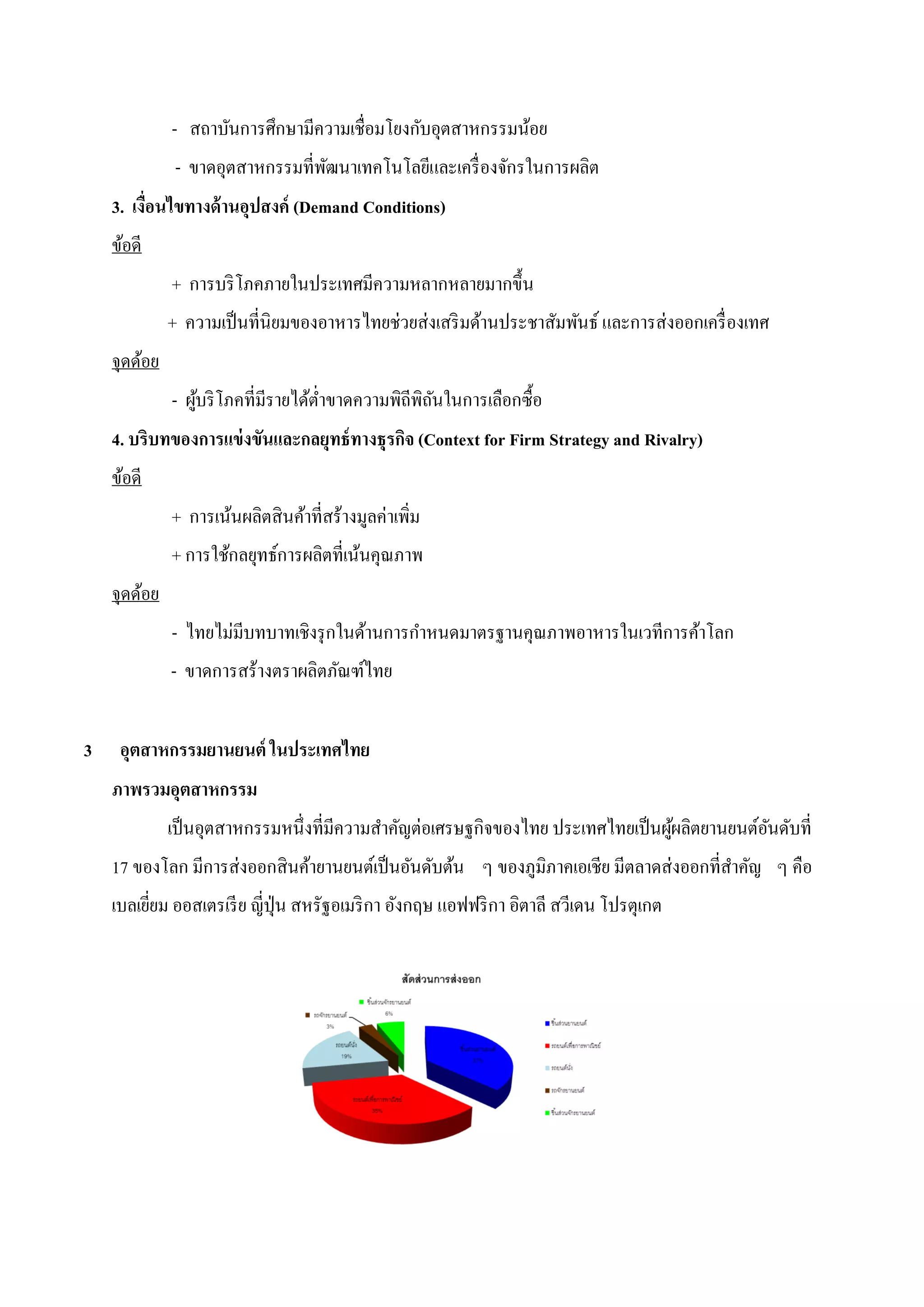 - สถาบันการศึกษามีความเชื่อมโยงกับอุตสาหกรรมน้อย
               - ขาดอุตสาหกรรมที่พฒนาเทคโนโลยีและเครื่ องจักรในการผลิต
                                  ั
    3. เงื่อนไขทางด้ านอุปสงค์ (Demand Conditions)
    ข้อดี
              + การบริ โภคภายในประเทศมีความหลากหลายมากขึ้น
              + ความเป็ นที่นิยมของอาหารไทยช่วยส่งเสริ มด้านประชาสัมพันธ์ และการส่งออกเครื่ องเทศ
    จุดด้อย
              - ผูบริ โภคที่มีรายได้ต่าขาดความพิถีพิถนในการเลือกซื้อ
                  ้                                  ั
    4. บริบทของการแข่ งขันและกลยุทธ์ ทางธุรกิจ (Context for Firm Strategy and Rivalry)
    ข้อดี
              + การเน้นผลิตสินค้าที่สร้างมูลค่าเพิ่ม
              + การใช้กลยุทธ์การผลิตที่เน้นคุณภาพ
    จุดด้อย
              - ไทยไม่มีบทบาทเชิงรุ กในด้านการกาหนดมาตรฐานคุณภาพอาหารในเวทีการค้าโลก
              - ขาดการสร้างตราผลิตภัณฑ์ไทย


3    อุตสาหกรรมยานยนต์ ในประเทศไทย
    ภาพรวมอุตสาหกรรม
              เป็ นอุตสาหกรรมหนึ่งที่มีความสาคัญต่อเศรษฐกิจของไทย ประเทศไทยเป็ นผูผลิตยานยนต์อนดับที่
                                                                                  ้           ั
    17 ของโลก มีการส่งออกสินค้ายานยนต์เป็ นอันดับต้น ๆ ของภูมิภาคเอเชีย มีตลาดส่งออกที่สาคัญ ๆ คือ
    เบลเยียม ออสเตรเรี ย ญี่ปุ่น สหรัฐอเมริ กา อังกฤษ แอฟฟริ กา อิตาลี สวีเดน โปรตุเกต
          ่
 
