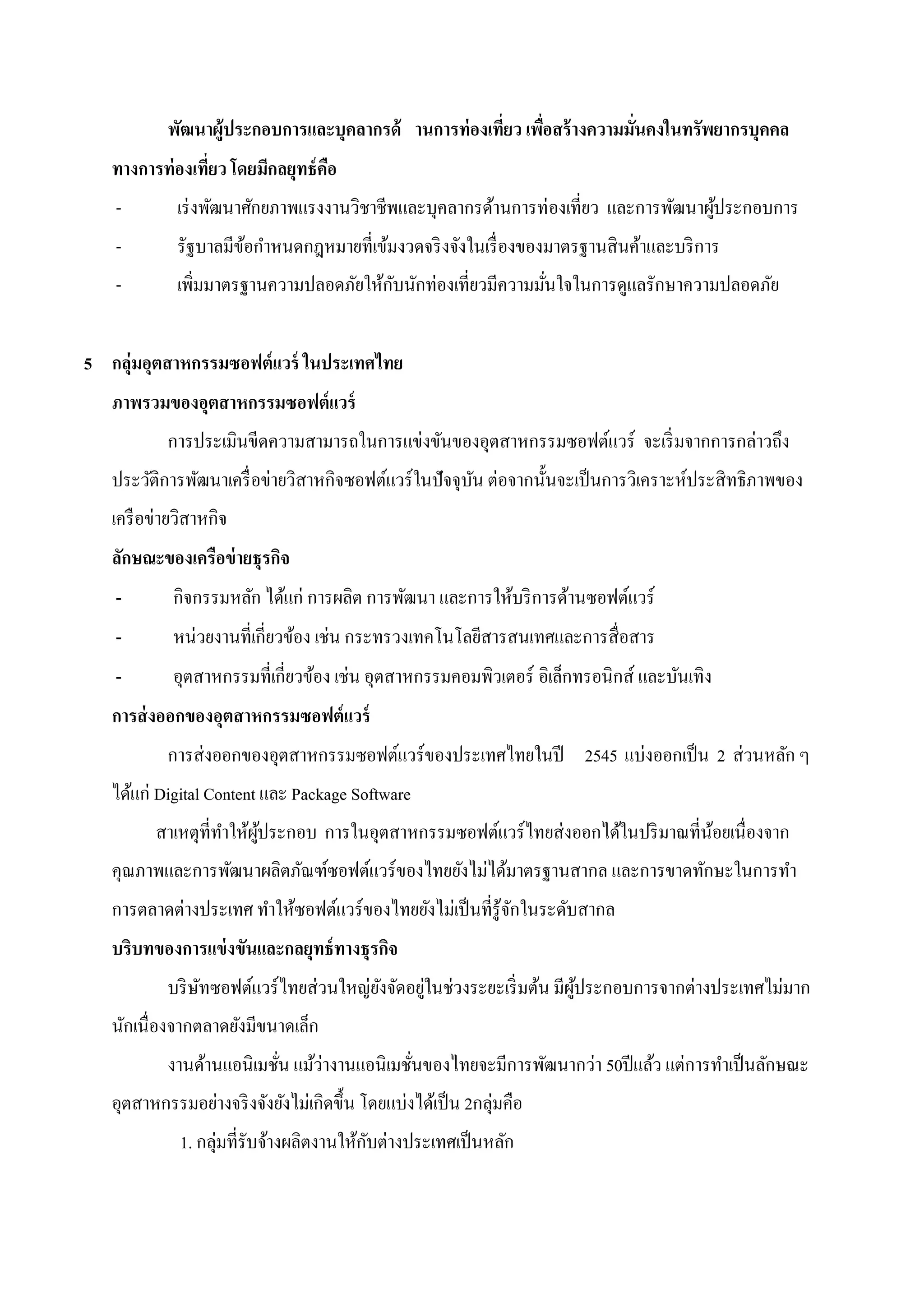 พัฒนาผู้ประกอบการและบุคลากรด้ านการท่ องเที่ยว เพือสร้ างความมันคงในทรัพยากรบุคคล
                                                             ่            ่
   ทางการท่ องเที่ยว โดยมีกลยุทธ์ คอ
                                   ื
   -         เร่ งพัฒนาศักยภาพแรงงานวิชาชีพและบุคลากรด้านการท่ องเที่ยว และการพัฒนาผูประกอบการ
                                                                                     ้
   -         รัฐบาลมีขอกาหนดกฎหมายที่เข้มงวดจริ งจังในเรื่ องของมาตรฐานสินค้าและบริ การ
                      ้
   -         เพิ่มมาตรฐานความปลอดภัยให้กบนักท่องเที่ยวมีความมันใจในการดูแลรักษาความปลอดภัย
                                        ั                     ่


5 กลุ่มอุตสาหกรรมซอฟต์แวร์ ในประเทศไทย
   ภาพรวมของอุตสาหกรรมซอฟต์แวร์
           การประเมินขีดความสามารถในการแข่งขันของอุตสาหกรรมซอฟต์แวร์ จะเริ่ มจากการกล่าวถึง
   ประวัติการพัฒนาเครื่ อข่ายวิสาหกิจซอฟต์แวร์ในปัจจุบน ต่อจากนั้นจะเป็ นการวิเคราะห์ประสิทธิภาพของ
                                                      ั
   เครื อข่ายวิสาหกิจ
   ลักษณะของเครือข่ ายธุรกิจ
   -        กิจกรรมหลัก ได้แก่ การผลิต การพัฒนา และการให้บริ การด้านซอฟต์แวร์
   -        หน่วยงานที่เกี่ยวข้อง เช่น กระทรวงเทคโนโลยีสารสนเทศและการสื่อสาร
   -        อุตสาหกรรมที่เกี่ยวข้อง เช่น อุตสาหกรรมคอมพิวเตอร์ อิเล็กทรอนิกส์ และบันเทิง
   การส่ งออกของอุตสาหกรรมซอฟต์แวร์
           การส่งออกของอุตสาหกรรมซอฟต์แวร์ของประเทศไทยในปี 2545 แบ่งออกเป็ น 2 ส่วนหลัก ๆ
   ได้แก่ Digital Content และ Package Software
         สาเหตุที่ทาให้ผประกอบ การในอุตสาหกรรมซอฟต์แวร์ไทยส่งออกได้ในปริ มาณที่นอยเนื่องจาก
                        ู้                                                      ้
   คุณภาพและการพัฒนาผลิตภัณฑ์ซอฟต์แวร์ของไทยยังไม่ได้มาตรฐานสากล และการขาดทักษะในการทา
   การตลาดต่างประเทศ ทาให้ซอฟต์แวร์ของไทยยังไม่เป็ นที่รู้จกในระดับสากล
                                                           ั
   บริบทของการแข่ งขันและกลยุทธ์ ทางธุรกิจ
           บริ ษทซอฟต์แวร์ไทยส่วนใหญ่ยงจัดอยูในช่วงระยะเริ่ มต้น มีผประกอบการจากต่างประเทศไม่มาก
                ั                     ั      ่                      ู้
   นักเนื่องจากตลาดยังมีขนาดเล็ก
           งานด้านแอนิเมชัน แม้ว่างานแอนิเมชันของไทยจะมีการพัฒนากว่า 50ปี แล้ว แต่การทาเป็ นลักษณะ
                          ่                  ่
   อุตสาหกรรมอย่างจริ งจังยังไม่เกิดขึ้น โดยแบ่งได้เป็ น 2กลุ่มคือ
             1. กลุ่มที่รับจ้างผลิตงานให้กบต่างประเทศเป็ นหลัก
                                          ั
 