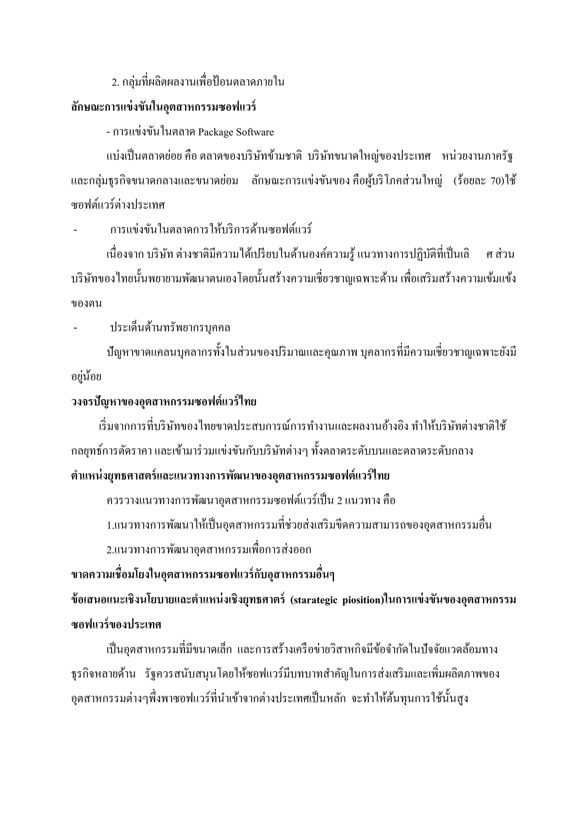 2. กลุ่มที่ผลิตผลงานเพื่อป้ อนตลาดภายใน
ลักษณะการแข่ งขันในอุตสาหกรรมซอฟแวร์
         - การแข่งขันในตลาด Package Software
         แบ่งเป็ นตลาดย่อย คือ ตลาดของบริ ษทข้ามชาติ บริ ษทขนาดใหญ่ของประเทศ หน่วยงานภาครัฐ
                                           ั              ั
และกลุ่มธุรกิจขนาดกลางและขนาดย่อม ลักษณะการแข่งขันของ คือผูบริ โภคส่วนใหญ่ (ร้อยละ 70)ใช้
                                                           ้
ซอฟต์แวร์ต่างประเทศ
-        การแข่งขันในตลาดการให้บริ การด้านซอฟต์แวร์
         เนื่องจาก บริ ษท ต่างชาติมีความได้เปรี ยบในด้านองค์ความรู้ แนวทางการปฏิบติที่เป็ นเลิ
                        ั                                                        ั               ศ ส่วน
บริ ษทของไทยนั้นพยายามพัฒนาตนเองโดยนั้นสร้างความเชี่ยวชาญเฉพาะด้าน เพื่อเสริ มสร้างความเข้มแข้ง
     ั
ของตน
-        ประเด็นด้านทรัพยากรบุคคล
         ปัญหาขาดแคลนบุคลากรทั้งในส่วนของปริ มาณและคุณภาพ บุคลากรที่มีความเชี่ยวชาญเฉพาะยังมี
อยูนอย
   ่ ้
วงจรปัญหาของอุตสาหกรรมซอฟต์แวร์ ไทย
     เริ่ มจากการที่บริ ษทของไทยขาดประสบการณ์การทางานและผลงานอ้างอิง ทาให้บริ ษทต่างชาติใช้
                         ั                                                     ั
กลยุทธ์การตัดราคา และเข้ามาร่ วมแข่งขันกับบริ ษทต่างๆ ทั้งตลาดระดับบนและตลาดระดับกลาง
                                               ั
ตาแหน่ งยุทธศาสตร์ และแนวทางการพัฒนาของอุตสาหกรรมซอฟต์แวร์ ไทย
         ควรวางแนวทางการพัฒนาอุตสาหกรรมซอฟต์แวร์เป็ น 2 แนวทาง คือ
         1.แนวทางการพัฒนาให้เป็ นอุตสาหกรรมที่ช่วยส่งเสริ มขีดความสามารถของอุตสาหกรรมอื่น
         2.แนวทางการพัฒนาอุตสาหกรรมเพื่อการส่งออก
ขาดความเชื่อมโยงในอุตสาหกรรมซอฟแวร์ กบอุสาหกรรมอืนๆ
                                     ั           ่
ข้ อเสนอแนะเชิงนโยบายและตาแหน่ งเชิงยุทธศาตร์ (starategic piosition)ในการแข่ งขันของอุตสาหกรรม
ซอฟแวร์ ของประเทศ
         เป็ นอุตสาหกรรมที่มีขนาดเล็ก และการสร้างเครื อข่ายวิสาหกิจมีขอจากัดในปัจจัยแวดล้อมทาง
                                                                      ้
ธุรกิจหลายด้าน รัฐควรสนับสนุนโดยให้ซอฟแวร์มบทบาทสาคัญในการส่งเสริ มและเพิ่มผลิตภาพของ
                                           ี
อุตสาหกรรมต่างๆพึ่งพาซอฟแวร์ที่นาเข้าจากต่างประเทศเป็ นหลัก จะทาให้ตนทุนการใช้น้ นสูง
                                                                    ้            ั
 