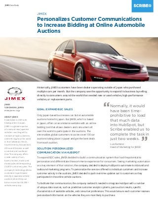 JIMEX Case Study
GOAL: EXPAND B2C SALES
Only Japan-based businesses can bid at automobile
auctions hosted in Japan. But JIMEX, which is based
in Japan, offers an ecommerce website with an online
bidding tool that allows dealers and consumers all
over the world to participate in the auctions. The
site enables global customers to access over 100 car
auctions taking place in Japan and get the best deals
from each auction.
SOLUTION: PERSONALIZED
COMMUNICATION VIA HUBSPOT
JIMEX
YOKOHAMA, JAPAN
www.jimex.co.jp
ABOUT JIMEX
Established in 2007 with
headquarters in Japan,
JIMEX is a global exporter
of used and new Japanese
vehicles—working with a
network of loyal customers
online throughout the world
in the Caribbean, the US,
South America, Europe, East
Africa and Oceania as well
as central and southeast
Asia. The company offers
a wide variety of cars,
buses, tractors, trucks and
motorcycles while exporting
25,000+ units every year. The
company’s technology allows
customers to participate
directly in Japanese vehicle
auctions where they can
bid on more than 50,000+
vehicles every day.
JIMEX
Personalizes Customer Communications
to Increase Bidding at Online Automobile
Auctions
Normally, it would
have been time-
prohibitive to load
that much data
into HubSpot, but
Scribe enabled us to
complete the task in
just two weeks.
“
”Luis Ramirez
Head of Marketing for JIMEX
Historically, JIMEX customers have been dealers operating outside of Japan who purchased
multiple cars per month. But the company saw the opportunity to expand its business by selling
directly to consumers around the world that needed new or used vehicles, high-performance
vehicles, or replacement parts.
To expand B2C sales, JIMEX decided to build a communication system that had the potential to
personalize and differentiate the ecommerce experience for consumers. Seeing marketing automation
as a key element of that solution, the company decided to deploy HubSpot to automate its inbound and
outbound marketing programs. To personalize the services offered to individual customers and increase
customer activity in the auctions, JIMEX decided to push real-time updates out to customers as they
participated in the online vehicle auctions.
To facilitate that communication, the company realized it needed to integrate HubSpot with a number
of unique data sources, such as predictive customer analytic systems, past auction results, specific
characteristics of available vehicles, and consumer preferences. This would ensure each customer receives
personalized information on the vehicles they are most likely to purchase.
 