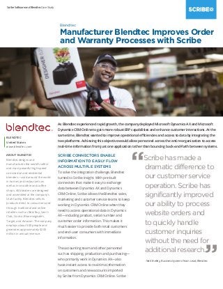 Scribe Software and Blendtec Case Study
As Blendtec experienced rapid growth, the company deployed Microsoft Dynamics AX and Microsoft
Dynamics CRM Online to gain more robust ERP capabilities and enhance customer interactions. At the
same time, Blendtec wanted to improve operational efficiencies and access to data by integrating the
two platforms. Achieving this objective would allow personnel across the entire organization to access
real-time information from just one application rather than bouncing back-and-forth between systems.
SCRIBE CONNECTORS ENABLE
INFORMATION TO EASILY FLOW
ACROSS MULTIPLE SYSTEMS
To solve the integration challenge, Blendtec
turned to Scribe Insight. With pre-built
connectors that make it easy to exchange
data between Dynamics AX and Dynamics
CRM Online, Scribe allows the Blendtec sales,
marketing and customer service teams to keep
working in Dynamics CRM Online when they
need to access operational data in Dynamics
AX—including product, serial number and
customer order information. This makes it
much easier to provide both retail customers
and end-user consumers with immediate
information.
The accounting team and other personnel
such as shipping, production and purchasing—
who primarily work in Dynamics AX—also
have instant access to real-time information
on customers and new accounts imported
by Scribe from Dynamics CRM Online. Scribe
BLENDTEC
United States
www.blendtec.com
ABOUT BLENDTEC
Blendtec designs and
manufactures the world’s safest
and most powerful high-speed
commercial and residential
blenders—used around the world
in homes and restaurants as
well as in smoothie and coffee
shops. All blenders are designed
and assembled at the company’s
Utah facility. Blendtec sells its
products direct to consumers and
through traditional and online
retailers such as Best Buy, Sam’s
Club, Costco, Bloomingdale’s,
Target, and Amazon. The company
employs about 500 people and
generates approximately $200
million in annual revenue.
Blendtec
Manufacturer Blendtec Improves Order
and Warranty Processes with Scribe
“Scribe has made a
dramatic difference to
our customer service
operation. Scribe has
significantly improved
our ability to process
website orders and
to quickly handle
customer inquiries
without the need for
additional research.
”- Neil Shelley, Business Systems Team Lead, Blendtec
 