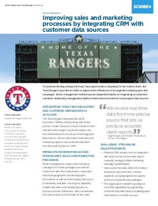 Scribe Software and Texas Rangers Case Study
To continue thriving among the many Texas sports teams competing for fan market share, the
Texas Rangers launched an effort to improve the efficiencies of its targeted marketing and sales
campaigns. Senior management realized success depended heavily on integrating an advanced
customer relationship management platform with external customer and prospect data sources.
INTEGRATING TICKET-BUYING HISTORY
AND CUSTOMER DEMOGRAPHICS
WITH CRM
The Texas Rangers deployed Microsoft
Dynamics®
CRM by collaborating with Scribe
partner, Hitachi Solutions. Hitachi Solutions then
utilized Scribe Insight to pull information into
the CRM database from ticket and demographic
data sources. All the information that sales and
marketing requires now automatically flows
into Microsoft Dynamics®
CRM.
IMMEDIATE INFORMATION-ACCESS
STREAMLINES SALES AND MARKETING
PROCESSES
When management creates new marketing
campaigns for ticket packages and stadium
suites that sales then implements, corporate/
individual geographic and demographic
information as well as ticket-buying history are
immediately available. Gaining this capability
enables the sales and marketing teams to
improve process efficiencies, which accelerates
the sales process and increases ticket sales.
CHALLENGE: STREAMLINE
SALES PROCESSES
•	Previous CRM solution and no integration
with data sources forced sales reps to
manually manage multiple marketing
campaign spreadsheets.
•	Sales could not easily collect information
to pinpoint key customers, industry
segments, and geographies for specific
ticket and corporate suite packages.
•	The organization needed to go beyond
core CRM capabilities by augmenting
customer data with ticket and demographic
information from other sources.
TEXAS RANGERS
www.texas.rangers.mlb.com
TEXAS RANGERS
Based in Arlington,
Texas within the Dallas-
Fort Worth metroplex
area, the Texas Rangers
professional baseball team
competes in the Western
Division of Major League
Baseball’s American
League. The organization
won the American League
championship in 2010
and 2011.
Texas Rangers
Improving sales and marketing
processes by integrating CRM with
customer data sources
“We receive real-time
data from one precise
source that lets us
produce accurate
client reports.
”- Paige Farragut, Vice President-Ticket Sales 
Service, Texas Rangers
 