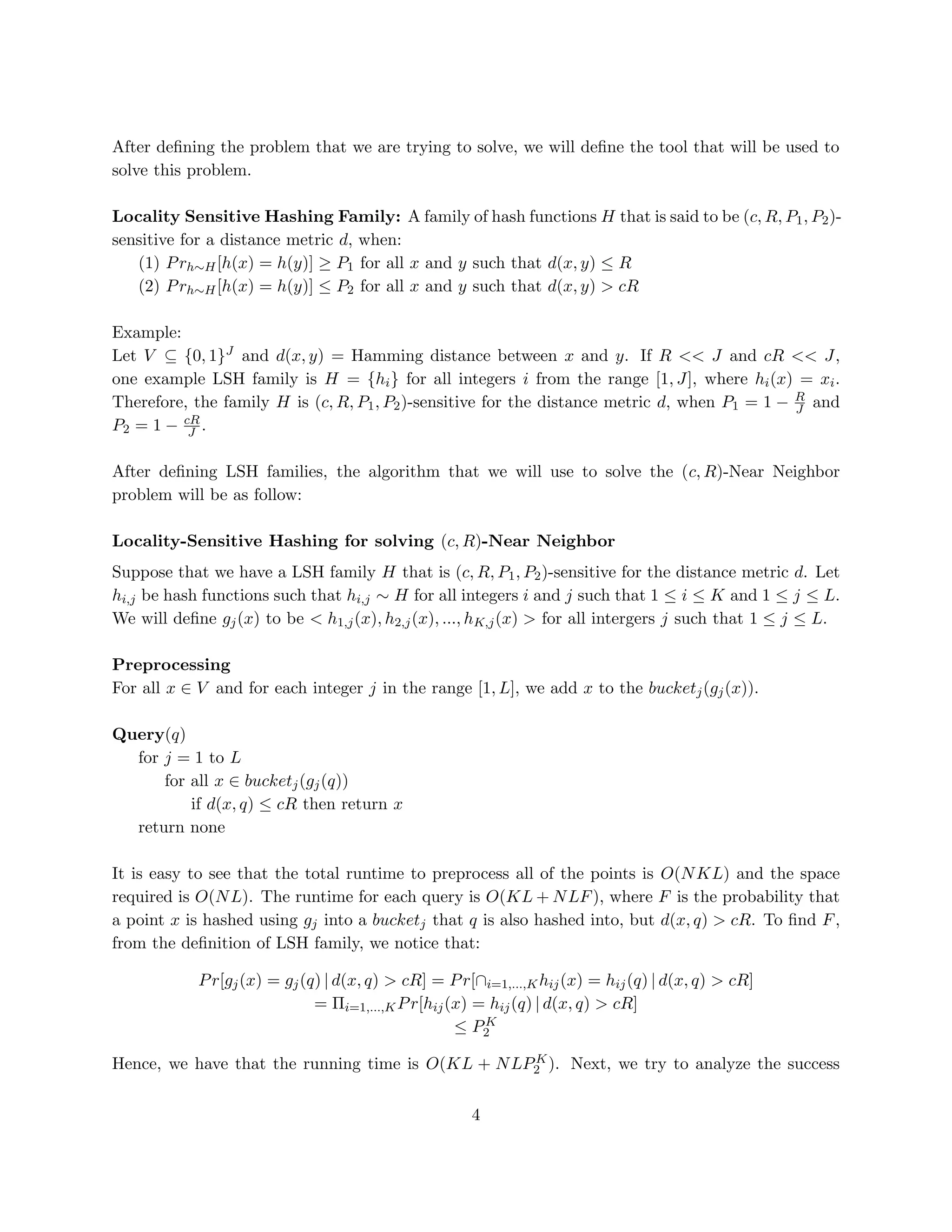 After deﬁning the problem that we are trying to solve, we will deﬁne the tool that will be used to
solve this problem.
Locality Sensitive Hashing Family: A family of hash functions H that is said to be (c, R, P1 , P2 )sensitive for a distance metric d, when:
(1) P rh∼H [h(x) = h(y)] ≥ P1 for all x and y such that d(x, y) ≤ R
(2) P rh∼H [h(x) = h(y)] ≤ P2 for all x and y such that d(x, y) > cR
Example:
Let V ⊆ {0, 1}J and d(x, y) = Hamming distance between x and y. If R << J and cR << J,
one example LSH family is H = {hi } for all integers i from the range [1, J], where hi (x) = xi .
Therefore, the family H is (c, R, P1 , P2 )-sensitive for the distance metric d, when P1 = 1 − R and
J
P2 = 1 − cR .
J
After deﬁning LSH families, the algorithm that we will use to solve the (c, R)-Near Neighbor
problem will be as follow:
Locality-Sensitive Hashing for solving (c, R)-Near Neighbor
Suppose that we have a LSH family H that is (c, R, P1 , P2 )-sensitive for the distance metric d. Let
hi,j be hash functions such that hi,j ∼ H for all integers i and j such that 1 ≤ i ≤ K and 1 ≤ j ≤ L.
We will deﬁne gj (x) to be < h1,j (x), h2,j (x), ..., hK,j (x) > for all intergers j such that 1 ≤ j ≤ L.
Preprocessing
For all x ∈ V and for each integer j in the range [1, L], we add x to the bucketj (gj (x)).
Query(q)
for j = 1 to L
for all x ∈ bucketj (gj (q))
if d(x, q) ≤ cR then return x
return none
It is easy to see that the total runtime to preprocess all of the points is O(N KL) and the space
required is O(N L). The runtime for each query is O(KL + N LF ), where F is the probability that
a point x is hashed using gj into a bucketj that q is also hashed into, but d(x, q) > cR. To ﬁnd F ,
from the deﬁnition of LSH family, we notice that:
P r[gj (x) = gj (q) | d(x, q) > cR] = P r[∩i=1,...,K hij (x) = hij (q) | d(x, q) > cR]
= Πi=1,...,K P r[hij (x) = hij (q) | d(x, q) > cR]
K
≤ P2
K
Hence, we have that the running time is O(KL + N LP2 ). Next, we try to analyze the success

4

 