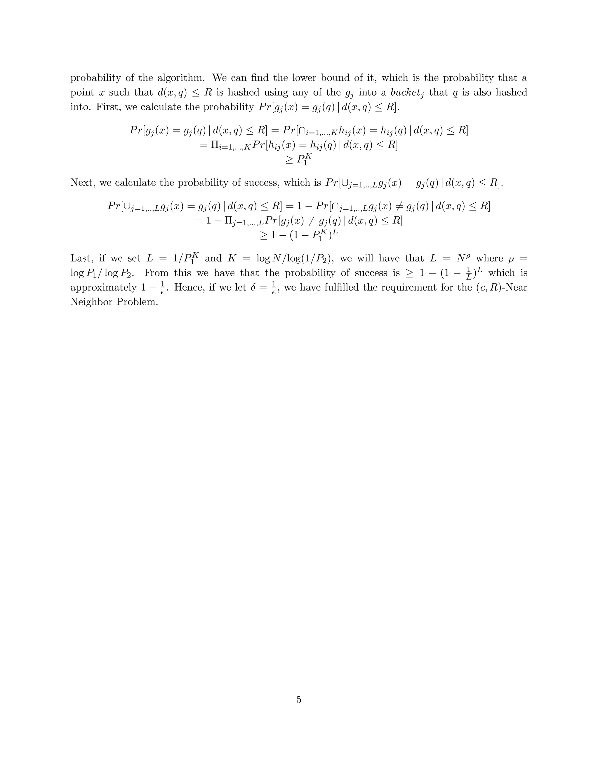 probability of the algorithm. We can ﬁnd the lower bound of it, which is the probability that a
point x such that d(x, q) ≤ R is hashed using any of the gj into a bucketj that q is also hashed
into. First, we calculate the probability P r[gj (x) = gj (q) | d(x, q) ≤ R].
P r[gj (x) = gj (q) | d(x, q) ≤ R] = P r[∩i=1,...,K hij (x) = hij (q) | d(x, q) ≤ R]
= Πi=1,...,K P r[hij (x) = hij (q) | d(x, q) ≤ R]
K
≥ P1
Next, we calculate the probability of success, which is P r[∪j=1,..,L gj (x) = gj (q) | d(x, q) ≤ R].
P r[∪j=1,..,L gj (x) = gj (q) | d(x, q) ≤ R] = 1 − P r[∩j=1,..,L gj (x) = gj (q) | d(x, q) ≤ R]
= 1 − Πj=1,...,L P r[gj (x) = gj (q) | d(x, q) ≤ R]
K
≥ 1 − (1 − P1 )L
K
Last, if we set L = 1/P1 and K = log N /log(1/P2 ), we will have that L = N ρ where ρ =
1
log P1 / log P2 . From this we have that the probability of success is ≥ 1 − (1 − L )L which is
approximately 1 − 1 . Hence, if we let δ = 1 , we have fulﬁlled the requirement for the (c, R)-Near
e
e
Neighbor Problem.

5

 