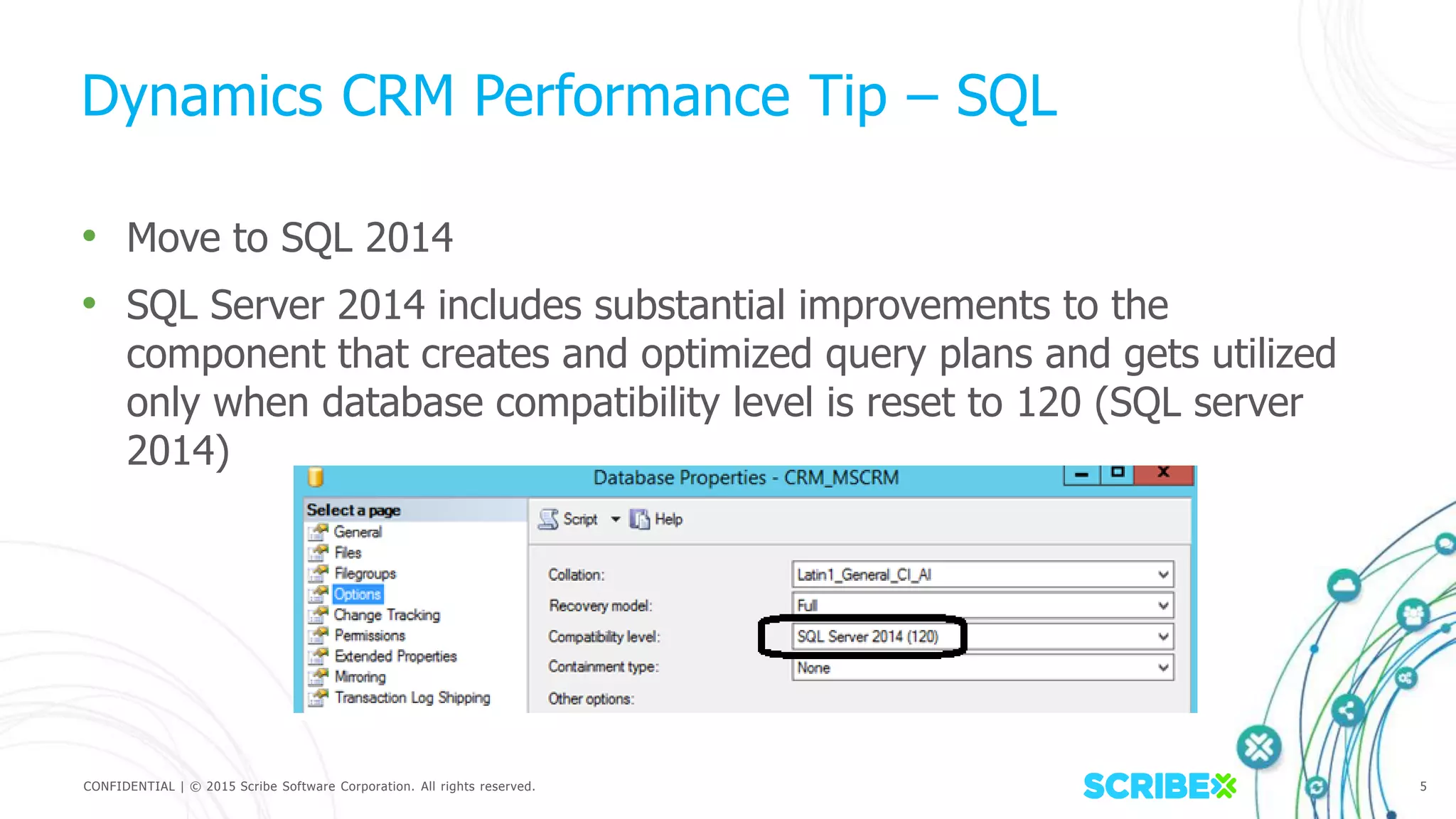 CONFIDENTIAL | © 2015 Scribe Software Corporation. All rights reserved. 5
Dynamics CRM Performance Tip – SQL
• Move to SQL 2014
• SQL Server 2014 includes substantial improvements to the
component that creates and optimized query plans and gets utilized
only when database compatibility level is reset to 120 (SQL server
2014)
 