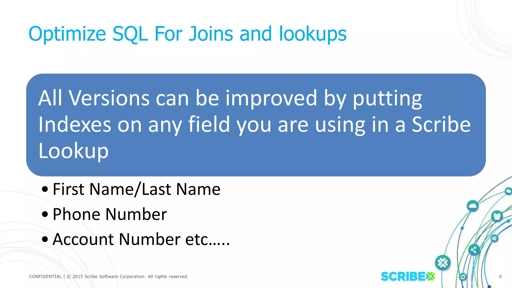 CONFIDENTIAL | © 2015 Scribe Software Corporation. All rights reserved. 6
Optimize SQL For Joins and lookups
All Versions can be improved by putting
Indexes on any field you are using in a Scribe
Lookup
•First Name/Last Name
•Phone Number
•Account Number etc…..
 