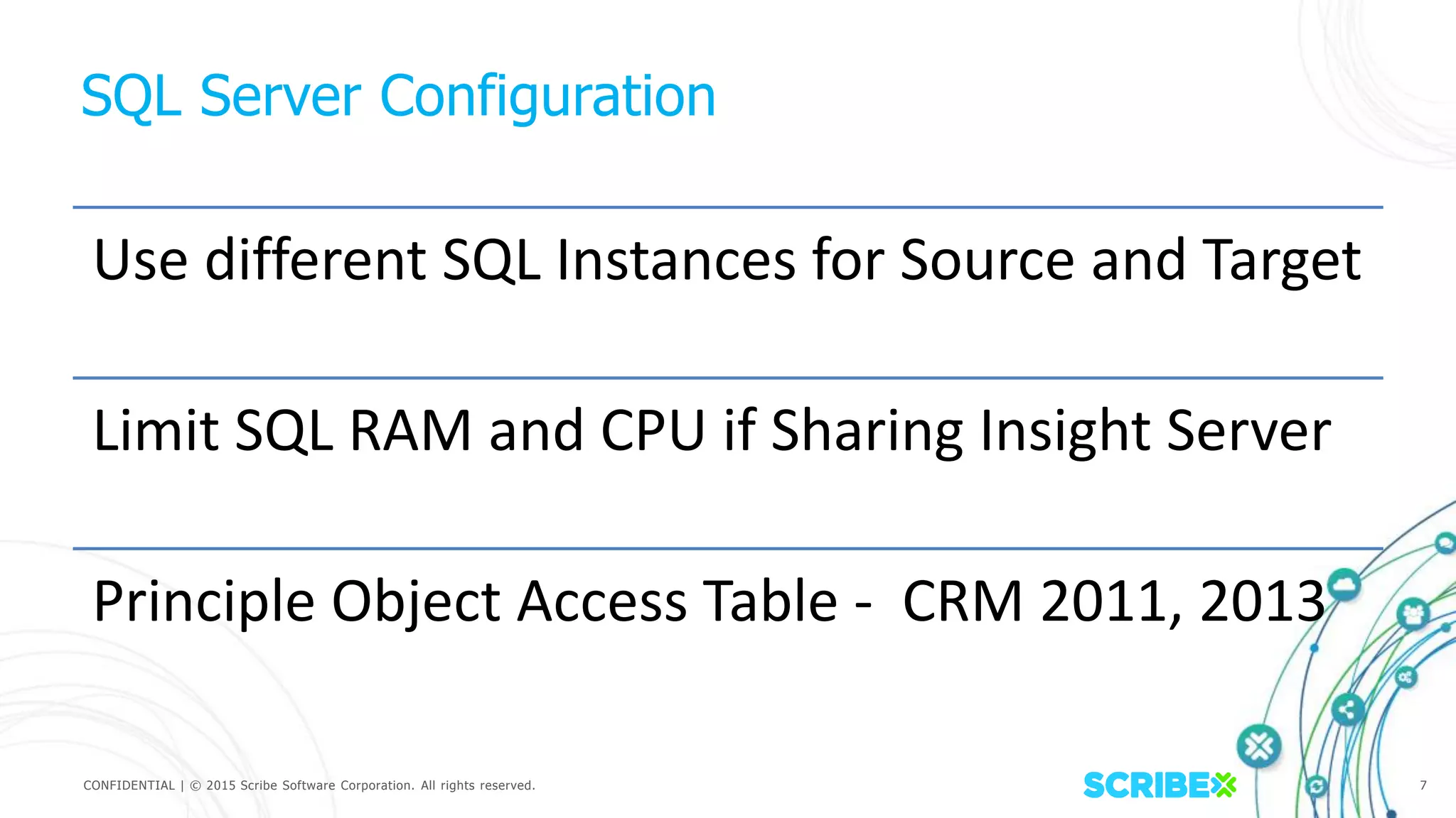CONFIDENTIAL | © 2015 Scribe Software Corporation. All rights reserved. 7
SQL Server Configuration
Use different SQL Instances for Source and Target
Limit SQL RAM and CPU if Sharing Insight Server
Principle Object Access Table - CRM 2011, 2013
 