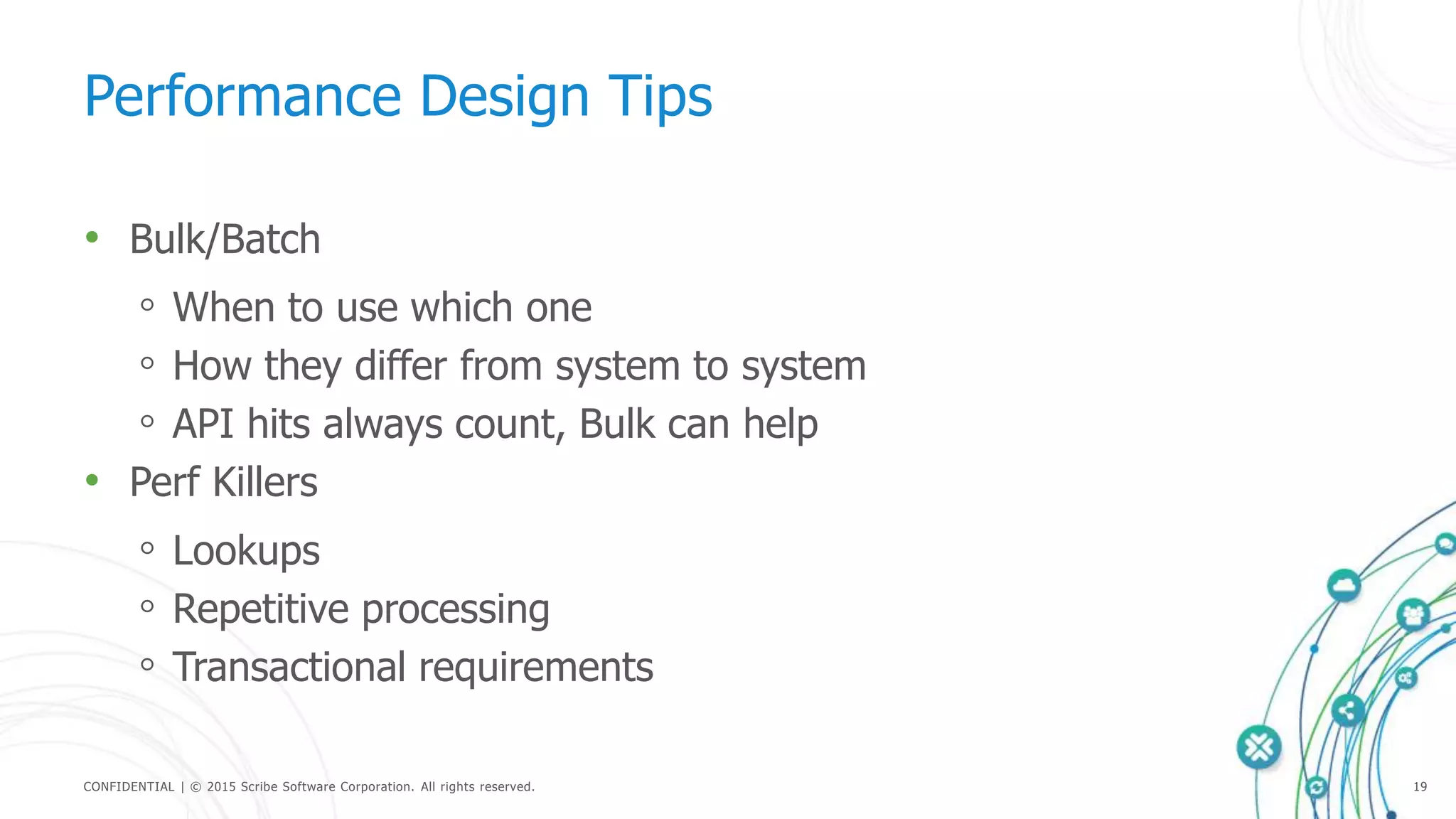 CONFIDENTIAL | © 2015 Scribe Software Corporation. All rights reserved. 19
Performance Design Tips
• Bulk/Batch
◦ When to use which one
◦ How they differ from system to system
◦ API hits always count, Bulk can help
• Perf Killers
◦ Lookups
◦ Repetitive processing
◦ Transactional requirements
 