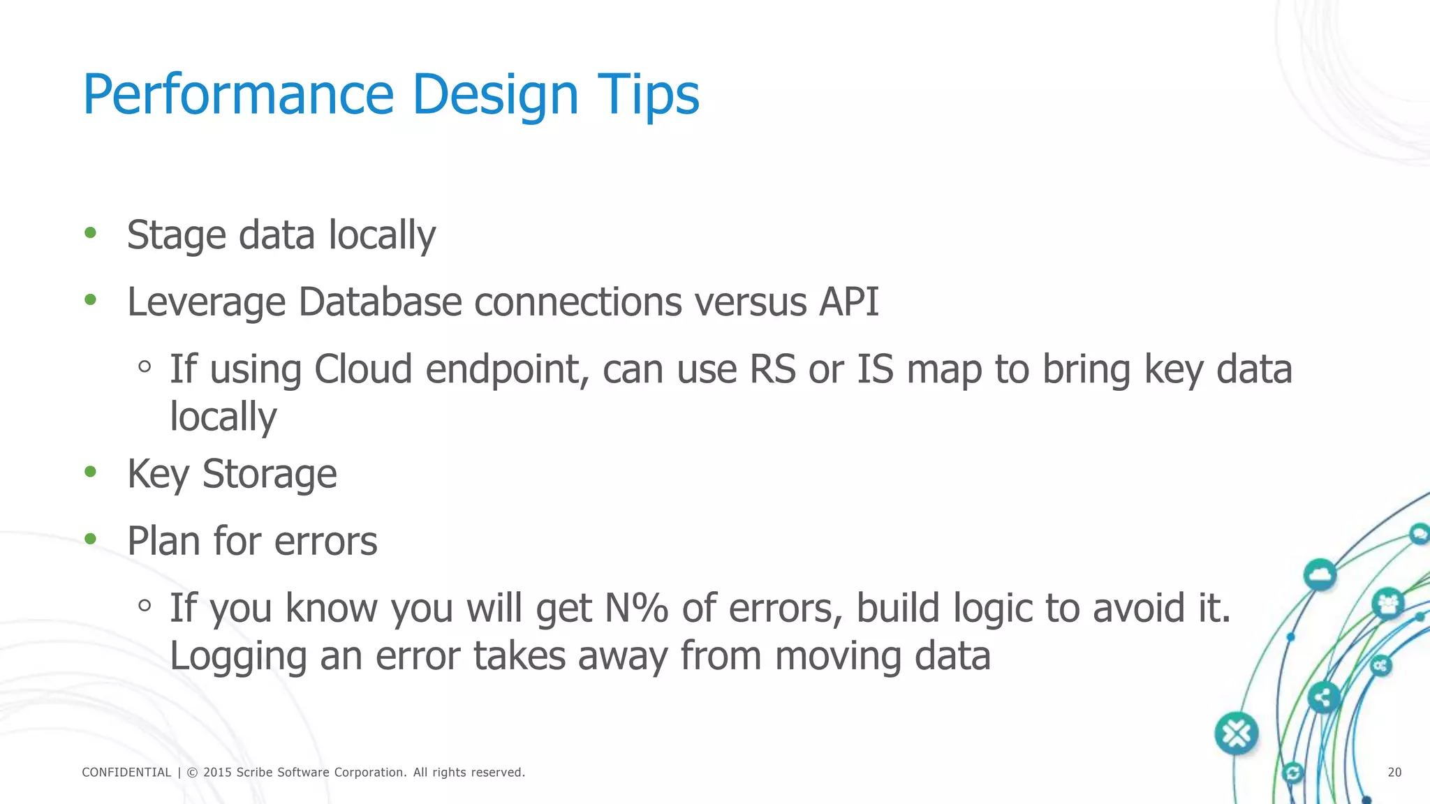 CONFIDENTIAL | © 2015 Scribe Software Corporation. All rights reserved. 20
Performance Design Tips
• Stage data locally
• Leverage Database connections versus API
◦ If using Cloud endpoint, can use RS or IS map to bring key data
locally
• Key Storage
• Plan for errors
◦ If you know you will get N% of errors, build logic to avoid it.
Logging an error takes away from moving data
 