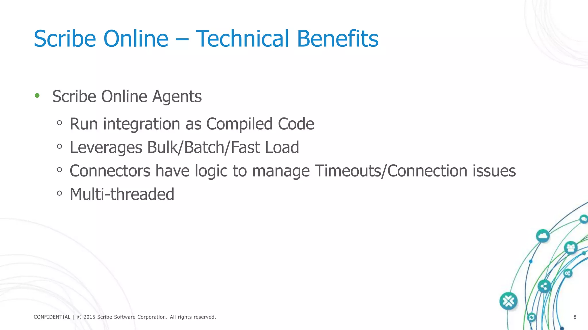CONFIDENTIAL | © 2015 Scribe Software Corporation. All rights reserved. 8
Scribe Online – Technical Benefits
• Scribe Online Agents
◦ Run integration as Compiled Code
◦ Leverages Bulk/Batch/Fast Load
◦ Connectors have logic to manage Timeouts/Connection issues
◦ Multi-threaded
 