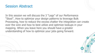 CONFIDENTIAL | © 2015 Scribe Software Corporation. All rights reserved. 4
Session Abstract
In this session we will discuss the 3 “Legs” of our Performance
“Stool”…How to optimize your design patterns to leverage Bulk
Processing, how to reduce the excess chatter the integration can create
over the wire and how to best utilize and optimize lookups in your
mapping. When you leave here you should have a greater
understanding of how to optimize your jobs going forward.
 
