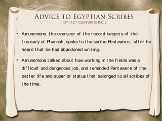 Advice to Egyptian Scribes
13th
-12th
Centuries B.C.E

Amunemone, t he overseer of t he record keepers of t he
t reasury of Pharaoh, spoke t o t he scribe Pent awere, af t er he
heard t hat he had abandoned writ ing.

Amunemone t alked about how working in t he f ields was a
dif f icult and dangerous j ob, and reminded Pent awere of t he
bet t er lif e and superior st at us t hat belonged t o all scribes of
t he t ime.
 