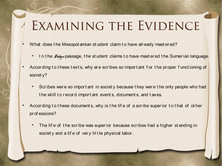 Examining the Evidence

What does t he Mesopot amian st udent claim t o have already mast ered?

I n t he Dialogue passage, t he st udent claims t o have mast ered t he Sumerian language.

According t o t hese t ext s, why are scribes so import ant f or t he proper f unct ioning of
societ y?

Scribes were so import ant in societ y because t hey were t he only people who had
t he skill t o record import ant event s, document s, and t axes.

According t o t hese document s, why is t he lif e of a scribe superior t o t hat of ot her
prof essions?

The lif e of t he scribe was superior because scribes had a higher st anding in
societ y and a lif e of very lit t le physical labor.
 