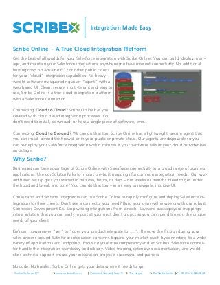 Integration Made Easy
Get the best of all worlds for your Salesforce integration with Scribe Online. You can build, deploy, man-
age, and maintain your Salesforce integrations anywhere you have internet connectivity. No additional
hosting costs on Amazon EC2 or other public clouds
for your “cloud” integration capabilities. No heavy-
weight software masquerading as an “agent” with a
web based UI. Clean, secure, multi-tenant and easy to
use, Scribe Online is a true cloud integration platform
with a Salesforce Connector.
 
Connecting Cloud to Cloud? Scribe Online has you
covered with cloud based integration processes. You
don’t need to install, download, or host a single piece of software, ever.
 
Connecting Cloud to Ground? We can do that too. Scribe Online has a lightweight, secure agent that
you can install behind the firewall or in your public or private cloud. Our agents are disposable so you
can re-deploy your Salesforce integration within minutes if your hardware fails or your cloud provider has
an outage.
Why Scribe?
Businesses can take advantage of Scribe Online with Salesforce connectivity to a broad range of business
applications. Use our SolutionPaks to import pre-built mappings for common integration needs.  Our wiz-
ard based set up gets you started in minutes, hours, or days – not weeks or months. Need to get under
the hood and tweak and tune? You can do that too – in an easy to navigate, intuitive UI.
 
Consultants and Systems Integrators can use Scribe Online to rapidly configure and deploy Salesforce in-
tegration for their clients. Don’t see a connector you need? Build your own within weeks with our robust
Connector Development Kit. Stop writing integrations from scratch! Save and package your mappings
into a solution that you can easily import at your next client project so you can spend time on the unique
needs of your client. 
 
ISVs can now answer “yes” to “does your product integrate to ….”.  Remove the friction during your
sales process around Salesforce integration concerns. Expand your market reach by connecting to a wide
variety of applications and endpoints. Focus on your core competency and let Scribe’s Salesforce connec-
tor handle the integration seamlessly and reliably. Video training, extensive documentation, and world
class technical support ensure your integration project is successful and painless.
 
No code. No hassles. Scribe Online gets your data where it needs to go.
Scribe Software BV www.scribesoft.com President Kennedylaan 19 The Hague The Netherlands P:+ 31 (0) 70-8200322
Scribe Online - A True Cloud Integration Platform
 