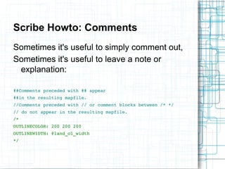Scribe Howto: Comments 
Sometimes it's useful to simply comment out, 
Sometimes it's useful to leave a note or 
explanation: 
##Comments preceded with ## appear 
##in the resulting mapfile. 
//Comments preceded with // or comment blocks between /* */ 
// do not appear in the resulting mapfile. 
/* 
OUTLINECOLOR: 200 200 200 
OUTLINEWIDTH: @land_ol_width 
*/ 
 