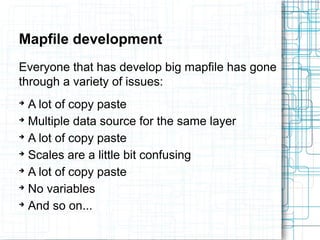 Mapfile development 
Everyone that has develop big mapfile has gone 
through a variety of issues: 
➔ A lot of copy paste 
➔ Multiple data source for the same layer 
➔ A lot of copy paste 
➔ Scales are a little bit confusing 
➔ A lot of copy paste 
➔ No variables 
➔ And so on... 
 
