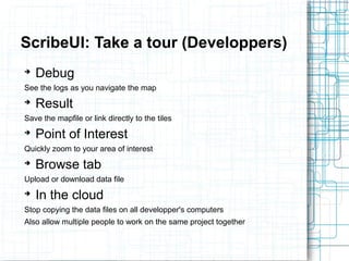 ScribeUI: Take a tour (Developpers) 
➔ Debug 
See the logs as you navigate the map 
➔ Result 
Save the mapfile or link directly to the tiles 
➔ Point of Interest 
Quickly zoom to your area of interest 
➔ Browse tab 
Upload or download data file 
➔ In the cloud 
Stop copying the data files on all developper's computers 
Also allow multiple people to work on the same project together 
 