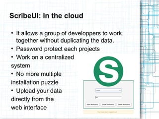 ScribeUI: In the cloud 
● It allows a group of developpers to work 
together without duplicating the data. 
● Password protect each projects 
● Work on a centralized 
system 
● No more multiple 
installation puzzle 
● Upload your data 
directly from the 
web interface 
 