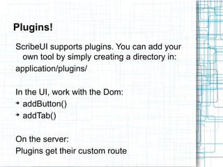Plugins! 
ScribeUI supports plugins. You can add your 
own tool by simply creating a directory in: 
application/plugins/ 
In the UI, work with the Dom: 
➔ addButton() 
➔ addTab() 
On the server: 
Plugins get their custom route 
 