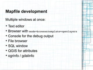 Mapfile development 
Multiple windows at once: 
➔ Text editor 
➔ Browser with mode=browse&template=openlayers 
➔ Console for the debug output 
➔ File browser 
➔ SQL window 
➔ QGIS for attributes 
➔ ogrinfo / gdalinfo 
 