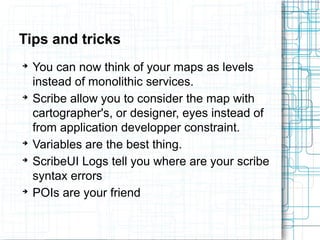 Tips and tricks 
➔ You can now think of your maps as levels 
instead of monolithic services. 
➔ Scribe allow you to consider the map with 
cartographer's, or designer, eyes instead of 
from application developper constraint. 
➔ Variables are the best thing. 
➔ ScribeUI Logs tell you where are your scribe 
syntax errors 
➔ POIs are your friend 
 