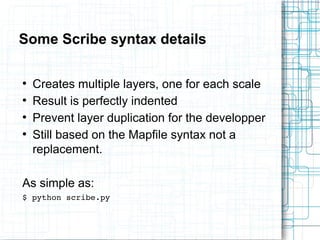 Some Scribe syntax details 
● Creates multiple layers, one for each scale 
● Result is perfectly indented 
● Prevent layer duplication for the developper 
● Still based on the Mapfile syntax not a 
replacement. 
As simple as: 
$ python scribe.py 
 
