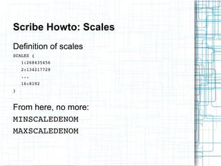 Scribe Howto: Scales 
Definition of scales 
SCALES { 
1:268435456 
2:134217728 
... 
16:8192 
} 
From here, no more: 
MINSCALEDENOM 
MAXSCALEDENOM 
 