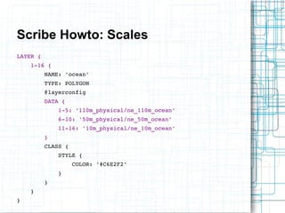 Scribe Howto: Scales 
LAYER { 
1­16 
{ 
NAME: 'ocean' 
TYPE: POLYGON 
@layerconfig 
DATA { 
1­5: 
'110m_physical/ne_110m_ocean' 
6­10: 
'50m_physical/ne_50m_ocean' 
11­16: 
'10m_physical/ne_10m_ocean' 
} 
CLASS { 
STYLE { 
COLOR: '#C6E2F2' 
} 
} 
} 
} 
 