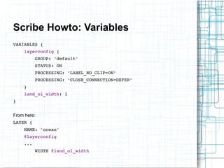 Scribe Howto: Variables 
VARIABLES { 
layerconfig { 
GROUP: 'default' 
STATUS: ON 
PROCESSING: 'LABEL_NO_CLIP=ON' 
PROCESSING: 'CLOSE_CONNECTION=DEFER' 
} 
land_ol_width: 1 
} 
From here: 
LAYER { 
NAME: 'ocean' 
@layerconfig 
... 
WIDTH @land_ol_width 
 