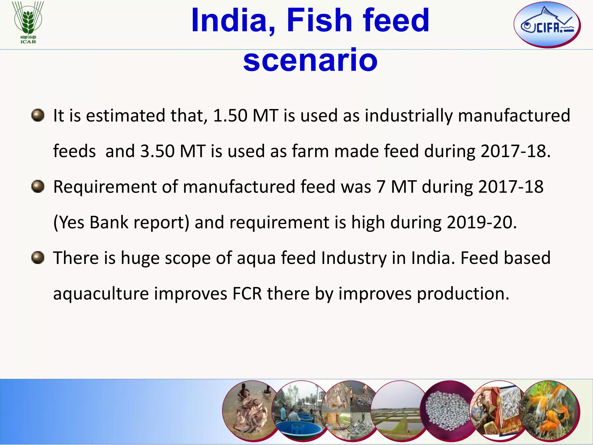 India, Fish feed
scenario
It is estimated that, 1.50 MT is used as industrially manufactured
feeds and 3.50 MT is used as farm made feed during 2017-18.
Requirement of manufactured feed was 7 MT during 2017-18
(Yes Bank report) and requirement is high during 2019-20.
There is huge scope of aqua feed Industry in India. Feed based
aquaculture improves FCR there by improves production.
 