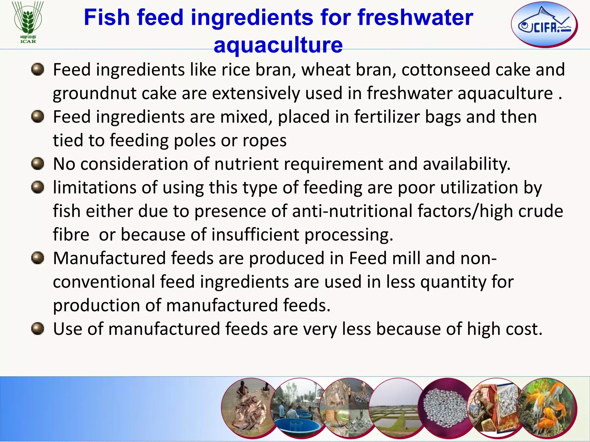 Fish feed ingredients for freshwater
aquaculture
Feed ingredients like rice bran, wheat bran, cottonseed cake and
groundnut cake are extensively used in freshwater aquaculture .
Feed ingredients are mixed, placed in fertilizer bags and then
tied to feeding poles or ropes
No consideration of nutrient requirement and availability.
limitations of using this type of feeding are poor utilization by
fish either due to presence of anti-nutritional factors/high crude
fibre or because of insufficient processing.
Manufactured feeds are produced in Feed mill and non-
conventional feed ingredients are used in less quantity for
production of manufactured feeds.
Use of manufactured feeds are very less because of high cost.
 