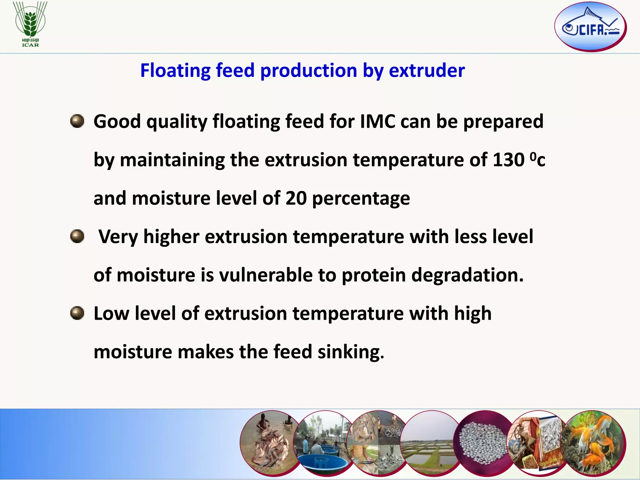 Good quality floating feed for IMC can be prepared
by maintaining the extrusion temperature of 130 0c
and moisture level of 20 percentage
Very higher extrusion temperature with less level
of moisture is vulnerable to protein degradation.
Low level of extrusion temperature with high
moisture makes the feed sinking.
Floating feed production by extruder
 