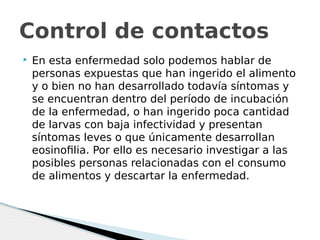  En esta enfermedad solo podemos hablar de
personas expuestas que han ingerido el alimento
y o bien no han desarrollado todavía síntomas y
se encuentran dentro del período de incubación
de la enfermedad, o han ingerido poca cantidad
de larvas con baja infectividad y presentan
síntomas leves o que únicamente desarrollan
eosinofilia. Por ello es necesario investigar a las
posibles personas relacionadas con el consumo
de alimentos y descartar la enfermedad.
Control de contactos
 