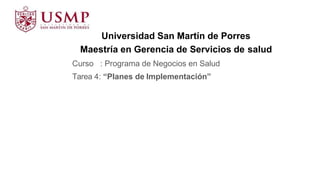 Universidad San Martín de Porres
Maestría en Gerencia de Servicios de salud
Curso : Programa de Negocios en Salud
Tarea 4: “Planes de Implementación”
 