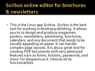 ¡  This	is	the	Linux	app	Scribus.	Scribus	is	the	best	
tool	for	working	in	desktop	publishing.	It	allows	
you	to	to	design	and	produce	magazines,	
posters,	newsletters,	advertising,	brochures,	
calendars,	and	any	document	that	needs	to	be	
visually	appealing	on	paper.	It	can	handle	
complex	page	layouts.	It	is	also	a	great	tool	for	
creating	PDF	documents	with	very	advanced	
features	such	as	forms,	buttons,	passwords,	and	
more.	for	diagrams	so	it		inherits	all	its	
functionalities.	
 
