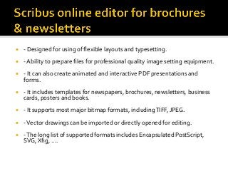 ¡  -	Designed	for	using	of	ﬂexible	layouts	and	typesetting.	
¡  -	Ability	to	prepare	ﬁles	for	professional	quality	image	setting	equipment.		
¡  -	It	can	also	create	animated	and	interactive	PDF	presentations	and	
forms.		
¡  -	It	includes	templates	for	newspapers,	brochures,	newsletters,	business	
cards,	posters	and	books.	
¡  -	It	supports	most	major	bitmap	formats,	including	TIFF,	JPEG.	
¡  -	Vector	drawings	can	be	imported	or	directly	opened	for	editing.		
¡  -	The	long	list	of	supported	formats	includes	Encapsulated	PostScript,	
SVG,	Xﬁg,	....	
 