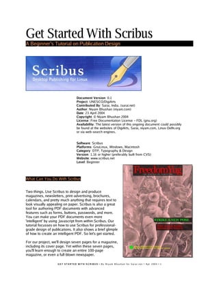Get Started With Scribus
A Beginner’s Tutorial on Publication Design
Document Version: 0.1
Project: UNESCO/DigiArts
Contributed By: Sarai, India. (sarai.net)
Author: Niyam Bhushan (niyam.com)
Date: 23 April 2004
Copyright: © Niyam Bhushan 2004
License: Free Documentation License − FDL (gnu.org)
Availability: The latest version of this ongoing document could possibly
be found at the websites of DigiArts, Sarai, niyam.com, Linux-Delhi.org
or via web-search engines.
Software: Scribus
Platforms: GnuLinux, Windows, Macintosh
Category: DTP, Typography & Design
Version: 1.16 or higher (preferably built from CVS)
Website: www.scribus.net
Level: Beginner
What Can You Do With Scribus
Two things. Use Scribus to design and produce
magazines, newsletters, print-advertising, brochures,
calendars, and pretty much anything that requires text to
look visually appealing on paper. Scribus is also a great
tool for authoring PDF documents with advanced
features such as forms, buttons, passwords, and more.
You can make your PDF documents even more
'intelligent' by using Javascript from within Scribus. Our
tutorial focusses on how to use Scribus for professional-
grade design of publications. It also shows a brief glimple
of how to create an intelligent PDF. So let's get started.
For our project, we'll design seven pages for a magazine,
including its cover page. Yet within these seven pages,
you'll learn enough to create an entire 100-page
magazine, or even a full-blown newspaper.
G E T S T A RT E D W I T H S C R I B U S • B y N i y a m B h u s h a n f or S a r a i . n e t • A p r 2 0 0 4 • 1
 
