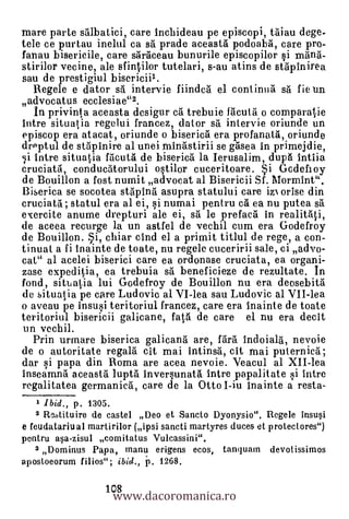 mare parte salbatici, care incbideau pe episcopi, taiau dege-
tele ce purtau inelul ca s prade aceasta podoaba, care pro-
fanau bisericile, care saraceau bunurile episcopilor si mana-
stirilor vecine, ale sfintilor tutelari, s-au atins de st6pinirea
sau de prestigiul bisericiil.
   Regele e dator s5 intervie fiindca el continua sa fie un
advocatus ecclesiae"2.
   In privint a aceasta desigur c trebuie facuta o comparalie
intre situatia regelui francez, dator sa intervie oriunde un
episcop era atacat, oriunde o biserica era profanata,.oriunde
drPptul de stapinire al unei minästirii se grtsea in prlmejdie,
   intre situatia facuta de biserica la Ierusalim, dupa intiia
cruciatil, conductitorului ostilor cuceritoare. Si Gcdefioy
de Bouillon a fost numit advocat al Bisericii Sf. Mormint".
Biserica se socotea stapina asupra statului care izi orise din
cruciata ; statul era al ei, i numai pentru ca ea nu putea sa
exercite anume drepturi ale ei, sa le prefacd in realitati,
de aceea recurge la un astfel de vechil cum era Godefroy
de Bouillon. Si, chiar cind el a primit titlul de rege, a con-
tinual a fi inainte de toate, nu regele cuceririi sale, ci advo-
cat" al acelei biserici care ea ordonase cruciata, ea organi-
zase expeditia, ea trebuia s. beneficieze de rezultate. In
fond, sittiatia lui Godefroy de Bouillon nu era deosebita
de situalia pe care Ludovic al VI-lea sau Ludovic al VII-lea
o aveau pe insusi teritoriul francez, care era inainte de toate
teritoriul bisericii galicane, fata de care el nu era decit
un vechil.
  Prin urmare biserica galicana are, Vara indoiala, nevoie
de o autoritate regala cit mai intinsà, cit mai puternica;
dar si papa din Roma are acea nevoie. Veacul al XII-lea
inseamna aceasta lupta inversunata intre papalitate si intre
regalitatea germanica, care de la Otto I-iu inainte a resta-
    ,. Ibid., p. 1305.
   2 Re.Aituire de castel Deo et Sancto Dyonysio". Regele insusi
e feudatariu al martirilor (ipsi sancti martyres duces et protectores")
pentru asa-zisul comitatus Vulcassini".
   3 Dominus Papa, manu erigens ecos, tanquarn devotissimos
aposloeorum filios"; ibid., p. 1268.


                     www.dacoromanica.ro
                   108
 