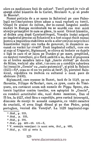ofere ca mediatoare fata de sulian1. Turcii putura in voie sa
sparga zidul bizantin de la Corint, Heximili n, si sa prade
in Moreia2.
  Numai putinta de a se aseza in Salonicul pe care Pa leo-
logii nu-1 mai puteau tinea aduse o noua rupturd cu turcii.
Orasul fu atacat de sultan, dar in cursul lungului asediu
nieairi in Europa occidentala nu se acorda cea mai mica
atentie primejdiei in care se gasea, in acest Orient bizantin,
al doilea oras dupa ConstantinopoL Venetia insasi asigura
pe imparatul grecesc ea Salonicul n-a fost ocupat decit numai
pentru a impiedica stabilirea acolo a altor cre,tinineprielnici
bizantinilor insisi: era vorba de genovezi, in dusmanie as-
cunsa cu vechii lor rivali3. Dace'. imparatul cellalt, care era
si rege al Ungariei, Sigismund, se oferea sa incheie cu dogele
o liga in care el ar lucra pe Dundre si pe mare, pregatind,
cu mesteri venetieni, si o flota osebita a sa, daca el propunea
ca al treilea rnembru intr-o HO foarte strinsh" pe ducele
de Milan, vechiul sail aliat, i se ceru ca o conditie coborirea
lui insusi in Grecia" cu caste puternica", si pina la Salonic
(1425-6)4, ceea ce el nu va putea &à fac5.6. Si, pierzind Salo-
nicul, republica va incheia cu sultanul o nou'a pace de
abdicare (1430).
   Sigismund, care alezase in Banat, Inca de la 1419, pe un
florentin, Filippe de'Scolari, care, ca span, conte de Timi-
soara, era cunoscut acum sub numele de Pippo Spano, sta-
tornic luptator contra turcilor, era asteptat in Grecia",
,cu romanii ocrotitului sau, noul domn muntean, Dan al
II-lea, la 1427, cind facu o expeditie, prea curind intreruptd,
dincoace de munti: in aceasta campanie, cu vddit caracter
de cruciata, el avea linga dinsul si pe don Pedro, print
portughez, venind din Venetia6. La 1429 imparatul-rege
  1 Ibid., p. 323.
  2 Ibid., p. 335.
  3 Ibid., p. 394.
  4 Ibid., pp. 409-10, 431-5.
  5 V. somatia veaeliani ia acesi sens, ibid., p. 493.
  6 Ibid., p. 452 i nota 3.

                           www.dacoromanica.ro
                     123
 