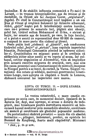 froienilor. E de stabilit influenta economia a Frt noiei In
Levant, In vremea intreprinderilor, ay. de Intinse si de
rentabile, In Orient ale lui Jacques Coeur, argintarul",
tegelui. Pe cind la Constantinopol noul imp6rat e un om
Pios si vitea t1 crestinii balcanici (si Arianite albanezul,
Sirbii, getii" nostri pot fi Intrebuintati contra turcilor,
care nu-i primesc In armatele kr), pàginii slut obositi,
§eful lor, tinaruI sultan Mohammed al II-lea, e stricat si
betiv, iar armata asa de temutà, pe care, la fata locului,
 el a putut-o socoti ca reprezentind doar 60 000 de oameni,
 e compusl In mare parte din ciobani si tarani.
   Peste putin Ina ciobanii i Varanii", sub conducerea
tIn5.rului celui betiv" i stricat", luau capitala imperiului
bizantin, Paleologul Constantin pierind in aplrarea ziduri-
lor ei. Crestinatatea nu miscase: poate i In credinta cà
zadàrnicia atitor altor asedii se va repeta                    i ac
tanuI, cetitor slrguincios al Alexandriei, voia s6 impiedice
prin aceastà cucerire miscarea de cruciat'a, care, mai ales
din cauza prezentei unui Constantinopol de mintuit,Incepuse
la Nicopol pentru a se innoi, de curind, la Varna. Singuri ye-
netienii din cetate i soldatii, rnatrozii genovezului Giusti-
niano Longo, care astepta ca rAsplaU o feuda' la Lemnos,
 daduser g. concursul. lor imperiului care murea.

                       LUPTA CU TURCII. II.   DUPA., LUAREA
                       CONSTANTINOPOLULUI

                       La vestea catastrofei, 0 mare emotie cu-
prinsese pe aceia care, In momentul decisiv, 1ipsiser6. de la
datoria lor, desi, mai aproape, ei aveau o datorie de inde-
plinit, mai folositoare pentru dezvoltarea omenirii: s inlo-
cuiascA haosul medieval prin monarhiile absolute, ocrotitoare
ale muncii i ocrotitoare ale gindului popoarelor moderne.
  De pretutindeni räsarirà povestiri unele din ele absolut
fantastice   plingeri, indemnuri, predici, ca epistola lui
Bernard de Krayburg, foarte mult eispindit0. Misionari


                          www.dacoromanica.ro
    1 Ibid., p.   54   §i urm.

                        129
9    Scrieri istorice     vol. II N. Iorga
 