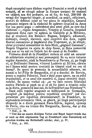 dupa exemplul care daduse regelui Franciei o noug §i sigura
armata, s. e aleaga mg.car la fiecare treizeci de oameni
un calarel, sau doi pedestri, ea sa fie, de toti, 200 000 de
ostasi din iraperiul singur,                    i acordind, ea pap
Boutin de dobinzi celor ce vor pleca in expeditie, Cesarul
germanic asigura ca la razboiul de aparare cresting. in Apus
vor lua parte papa    subordonat deci, unui plan pe care nu-1
elaborase   regele Aragonului, Venetia si Genova, formincl
irnpreung. flota care va aparea la Galipole si la Mitilene,
dar si crestinii din Balcani: Ragusa, bulgarii, albanezii,
dalmatii, croatii, slavonii, apoi crestinii din Asia, regele
Iberiei caucaziene si imparatul din Trapezunt, si, In sfirsit,
chiar i rivalul osmanliilor In Asia Mica, paginul Caraman".
Regele Ungariei va ajuta in chip firesc, si flota pomenita
mai sus se va uni cu fortele lui de uscat si de Dunare.
   Viitoarea dietd de la Frankfurt trebuia sd aibd un caracter
de solidaritate cre.vind fi mai pronunptd. Se va scrie tuturor
regilor Apusului, piri'a la Scandinavia si Navara, si, pe linga
ei, si Delfinului francez, viitorul Ludovic al XI-lea, caruia
nu-i lipsea zelul pentru cruciata In timpul cind nu era el
insu§i1. Se spera in prezenta la aceastalaltà adunare, nu
numai a lui Filip de Burgundia, ci §i a ducelui de Savoia,
poate a regelui Poloniei. Inca o data papa apare, nu ca $eful
creftindt4ii, ci /xi unul din membrii ei, supus chemdrii impd-
ratului. Se spune verbal ca: se va face cerere Sfintului
nostru Parinte si papa ca si el sa fie tinut a trimite solia
sa la dieta, pomen Ad mai sus., de la Frankfurt sau Niirnberg"2:
  Dacg. solii regelui aragonez se infatiseaza in Germania,
mergind la imparat pentru republica crestina" (ad lin-
peratorem pro republica christianorum)3, la Frankfurt, in
septembrie-octombrie 1454, se gasira, pe linga participantdi
obisnuiti la o dietg. germana Enea-Silviu, legatul, episcop
de Pavia, cite un trirnis din -Burgundia, Savoia, dar si din
   1 Ibid., p. 98.
    2 Und das an unsern Beiligen Vatter und Bapst begertwerde das
er ouch zu dem obgenanien Tag zu Frankfuert oder Nuremberg sol
gehalten warden -sin Bottsohafft schike; ibid., p. 97.
   a Ibid., p. 101.

                      www.dacoromanica.ro
                     132
 