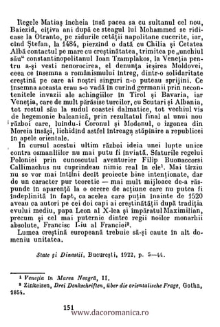 llegele Matiq incheia insa pacea sa cu sultanul cel nou,
Baiezid, citiva ani dupa ce steagul lui Mohammed se ridi-
case la Otranto, pe zidurile cetatii napolitane cucerite, iar,
cind .5tefan, la 1484, pierzind o data cu Chilia
Alba contactul pe mare cu cre§tinatatea, trimitea pe unchiul
sail" constantinopolitanul Ioan Tzamplakos, la Venetia pen-
tru a-§i vesti nenorocirea, el denunta iqirea Moldovei,
ceea ce insemna a românismului intreg, dintr-o solidaritate
crestina pe care ai no§tri singuri n-o puteau sprijini. Ce
insemna aceasta erau s-o vada. in curind germanii prin necon-
tenitele invazii ale achingiilor in Tirol si Bavaria, iar
Venetia, care de mult parasise turcilor, cu Scutari §i Albania,
 tot rostul sau la sudul coastei dalmatice, tot vechiul vis
 de hegemonie balcanica, prin rezultatul final al unui nou
1 razboi care, luindu-i Coronul §i Modonul, o izgonea din
Moreia insa§i, lichidind astfel intreaga stapinire a republicei
In apele orientale.
   In cursul acestui ultim razboi ideia unei lupte unice
contra osmanliilor nu mai putu fi inviata. Sfaturile regelui
Poloniei prin cunoscutul aventurier Filip Buonaccorsi
Callimachus nu cuprindeau nimic real in ele1. Mai tirziu
nu se vor mai intilni decit proiecte bine intentionate, dar
de un caracter pur teoretic mai mult mijloace de-a ras-
punde in aparenta la o cerere de actiune care nu putea fi
indeplinita in fapt, ca acelea care putin inainte de 1520
aveau ca autori pe cei doi capi ai cre§tintitatii dupa traditia
evului mediu, papa Leon al X-lea §i imparatul Maximilian,
precum §i cel mai puternic dintre regii noilor monarhii
absolute, Francisc I-iu al Franciei2.
  Lumea cre§tina europeana trebuie sa-§i caute in alt do-
meniu unitatea.
         State gi Dinastii, Bucure§ti, 1922, p. 5-44.


   1 Venetia En Marea Neagrit, II.
   2 Zinkeisen, Drei Denkschriften, fiber die orientalische Frage, Gotha,



                       www.dacoromanica.ro
1854.

                    151
 
