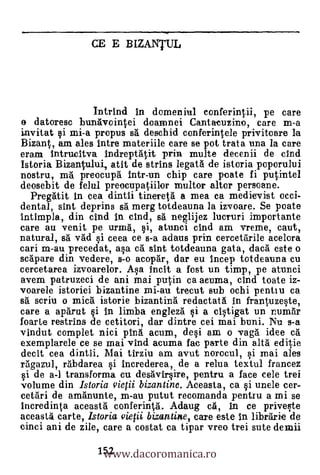 CE E BIZANTUL




               Intrind In domeniul conferintii, pe care
o datoresc bunkvoiatei doarnnei Cantacuzino, care m-a
invitat i mi-a propus s'a deschid conferintele privitoare la
Bizant, am ales ultra materiile care se pot trata una la care
cram Intrudtva Indreptatit prin multe decenii de chid
Istoria Bizantului, atit de strins legatà de istoria poporului
nostru, ra5. preocupa intr-un chip care pate fi putintel
deosebit de felul preocupatiilor multor altar persoane.
  Pregait In cea dintii tineretà a mea ea medievist occi-
dental, sint deprins sà merg totdeauna la izvoare. Se poate
intimpla, din dud In dud, sà neglijez lucruri importante
care au venit pe urma, i, atunci dud am vreme, caut,
natural, 86 v'ad                     i ceea ce s-a &lams prin cerce
cari m-au precedat, asa c. slut totdeauna gata, daca' este o
scapare din vedere, s-o acapgr, dar eu incep totdeauna cu
cercetarea izvoarelor. Asa Incit a fast un timp, pe atunci
avem patruzeci de ani mai putin ca aeurna, cind toate iz-
voarele istoriei bizantine mi-au trecut sub ochi pentlu ca
sa scriu o mica istorie bizantina redactat5. In frantuzeste,
care a aparut si in limba engleza' si a cistigat un num6r
foarte restrins de cetitori, dar dintre cei mai buni. Nu s-a
vindut complet nici p1n6 acum, desi am o vagà idee ca
exemplarele ce se mai vind acuma fac parte din altá editie
decit cea dintii. Mai tirziu am avut norocul, si mai ales
rägazul, ràbdarea i increderea, de a relua textul francez
si de a-1 transforma cu desavirsire, pentru a face cele trei
volume din Istoria virf ii bizantine. Aceasta, ca i unele cer-
cetari de amanunte, m-au putut recomanda pentru a mi se
lncredinta aceasta. conferinVa. Adaug cá, in ce priveste
aceasta carte, Istoria viefii bizantine, care este In librarie de


                    www.dacoromanica.ro
cinci ani de zile, care a costat ca tipar vreo trei sute demii
                   152
 