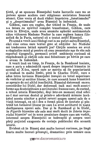 tintA, si se spuneau Bizantului toate lucrurile care nu se
puteau spune acelora cari stApineau societatea francezá
atunci. Gine vroia El ducâ razboi impotriva fanatismului"
si a despotismului" avea Bizantul la indeminA.
   Gibbon, care era englez, dar traind in Franta, de unde
s-a intors cu spiritul complet transformat, Gibbon, care
scria in Elvelia, unde avea anumite aplecAri sentimentale
cittre viitoarea Madame Necker la care regasea lumea filo-
zoficA de la Paris, natural ca.' a tratat astfel Bizantul.
  Pe urma a venit acei filologi cari n-au putut salva Bizantul,
caci eine cetea oare textul grec al editiilor lui Niebuhr
ori traducerea latin'a asezata jos? Cartile acestea au avut
o rispindire mica si pentru cii erau prezentate asa de fau sub
raportul tipografic, germanii avind ambianta curioasa sii
rispindeasca si cartile cele mai folositoare pe hIrtia pe care
o aveau la Indemina.
   A venit insa un timp, in Franta, de la Rambaud inainte,
care a scris o admirabili opera' despre imperiul bizantin in
secolul al X-lea, opera care ar merita sa. fie popularizata
si tradusa In multe limbi, pina la Charles Diehl, care a
adus intru invierea Bizantului insusiri cu totul superioare
de vorbitor si scriitor literar, in care aceasta lume bizantina
se apropie de noi altfel insufletitA. Bizantul datoreaza enorm
cercetarilor lui Diehl, dar datoreaza Inca mai mult acestei
forme asa de atrigatoare a scriitorului francez care, de curind,
a reluat istoria Bizantului, desi intr-un moment cind ochii
nu-1 mai servesc destul si printr-o adevarata minune inv.&
tatul acesta uimitor a putut reveni asupra operei sale de o
viata intreaga, ca sa-i dea o forma plina de noutate si pAs-
trind tot farmecul literar pe care 1-a avut scriitorul in toata
desfasurarea operei sale. Dar si la Rambaud si la Diehl,
In Figurile bizantine ale sale mai mult cleat, In Istoria impe-
riului bizantin" ori In noua prezintare despre care am vorbit,
interesul asupra Bizantului se indreapta si asupra unei
parti putintel exagerate de cerinta publicului din aceasta
istorie.
   Evident ca in Bizant sint multe lucruri curioase, pe linga

                   www.dacoromanica.ro
foarte multe lucruri pitoresti, dramatice: prin urmare ceea
                  158
 