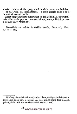 acesta trebuie sal lie prograrnul aceluia care va Indrazni
   qi va trebui sa Indrazneasca a scrie istoria celor o rnie
de ani ai evului media.
  Acegt program poate ii rezumat In douà cuvinte, Imprumu-
tate chiar de la poporul care realiza noiiunea politica pe care
o arata: ordo romanus1.
   Generalitdii ert privire la studiile istorice, Bucuresti,    1944,
p.125    136.




   1 [Adaug at urm5sirea formatiunilor libere, nestgpinite de imperiu,
neocupate de barbari, a romaniilor, e azi pentru mine hica una din


                   18 www.dacoromanica.ro
principalele linii ale istoriei evului rnediu; 1933.1
 