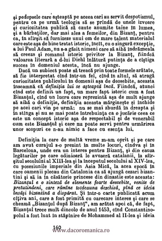 pedepsele care asteaptä pe aceea cari au servit despotismul,
pentru ca pe urm& teologia sal se prindA de unele nvoare
   curiozitatea public5. sA caute anumite taine n Iumea,
si a barbatilor, dar mai ales a femeilor, din Bizant, pentru
ea, In sfirsit sA furnizeze unui om de mare talent materialul
care este ala de bine tratat istoric, Inca, cu o singurti exceptie,
a lui Paul Adam, nu s-a gAsit nimeni care BA aibA indrAzneala
sA creeze i romanul istoric privitor la Bizant, fiindca
valoarea literar& a d-lui Diehl inlAturA putinta de a cistiga
succes in domeniul acesta, Inca nu ajunge.
  D ea. un sub iect poate sà treacA prin toate formele araltate,
sä fie interpretat cind intr-un fel, Out in altul, s5. atragal
curiozitatea publicului in domenii asa de deosebite, aceasta
inseamna. c    defini0a lui se aqteaptd Encd. Fiindc
cind este definit un fapt, un mare fapt istoric cum a fost
Bizantul, cind un lucru care reprezintA asa de mult ajunge
s5. aibA o definitie, definitia aceasta mArgineste i inchide
pe acei cari vin pe urma.:. nu se mai zburd& tn dreapta al
in stinga si nu. se mai poate intrebuinta ea o iucArie eeea ee
este un concept. istoric asa de respectabil §i de venerabil
cum este Bizantul si care nu poate servi pentru urmarirea
unor scopuri ce n-au nimic a face cu esenta lui.
  Definitia la care de mult6 vreme m-am. oprit si pe care
am avut curajul s-o prezint In multe locuri, cindva si in
Barcelona, unde era un interes pentru Bizant, si din cauza
legAturilor pe care odinioarà le avusera eatalanii, la sfir-
situl secolului al XLII-lea si la inceputul secolului al XIV-lea,
cu posesiunile imperiale din Asia MicA, la acea epocA In
care oamenii plecau din Catalonia ea sA ajungä cezari bizan-
tini i s5, ia in casaltorie princese din dinastie este aceasta:
Bizantul e o sintezd de elemente foarte deosebite,. oenite de
pretutindeni, care rdmine to tdeauna deschisd, pind ce ideia
Ensa§i bizantina a dispdrut. i intr-o carte publicatA acum
citiva ani, care a fost primitti en oarecare interes si care se
cheamA Bizantul dupa. Bizant", am arAtat apoi cá, de fapt,
Bizantul trece mult dincolo de anul 1453, and Constantino-
polul a fost luat in stApinire de Mohammed al II-lea si ideia

                  www.dacoromanica.ro
                  160
 
