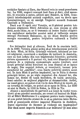cetatilor Spalato si Zara, dar Manuil reia in urma posesiunea
lor. La 1186, ungurii reocupa insa Zara si deci, cind apuse-
nii, in cruciata a patra, pleaca spre Rasarit, la 1204, vene-
tienii intrebuinteaza aceasta expeditie, care va devia spre
Constantinopol, ca sri smulg5. Ungariei aceasta frumoasti
Capita la a Dalmatiei.
   Daca s-ar fi oprit aici Venetia, ar fi pristrat pentru tot-
deauna stapinirea Marii Adriatice i, cum ziceam si alta
data, acolo chiar, ea ar fi transmis ca zestre Italiei stapini-
rea aminduror malurilor acestei man i influenta asupra
Intregii Peninsula Balcanice, ca un drum desehis pentru
energia economica, pentru initiativa culturala a Italiei
noua.
  S-a intimplat insa si altceva. Inca de la cruciata intii,
de la 1089, Venetia gasise prilej said Intrebuinteze puterile
In Asia Mica, In Siria. Cruciatii venisera, batusera pe tur-
cii selgiucizi, cucerisera o multime de teritorii in Anatolia,
care au lost cedate din nou imparatului bizantin; porturile
siriene ajunsesera a fi porturi vii, insa nici Bizantul n-avea
puterea de a exploata economiceste aceste tinuturi, nici
aceF,Iti principi latini biruitori nu erau dispusi sa se apuce
de negot. Dar negotul trebuia, §i venetienii, tocmai prin
caracterul kr amfibiu", erau foarte potriviti pentru acest
rol. In Asia Mica ii pof tea imparatul, iar in Siria ii doreau
principii latini, ca pe niste negustori din Apusul lor, din
lumea lor, demni de toat5. incredera, de toata protectia,
buni catolici In mijlocul paginilor si shismaticilor. Astfel,
ca vasali greci, au putut ei sa vie in Asia Mica si in insule, si,
ca tovarasi de religie, au putut sa se aseze in Siria. La 1100
ei sint In Haifa, la 1110 In Sidon, la 1124 In Tir.
   Atunci o mentalitate de parvenit s-a trezit la vechii vene-
tieni: si-au pierdut socoteala; au crezut ea bazinul de Rasa-
nit al Marii Mediterane ii e asigurat pentru toate timpurile,
si s-au putut intreba atunci de ce 8ri se pastreze intre Metro-
pola i posesiunile siriene imperiul Bizantin in decadere,
supus capriciilor de lacomie si violenta ale Imparatilor?

                 www.dacoromanica.ro
Dar dna acest imperiu bizantin s-ar inlatura? §i mai ales:
                  182
 