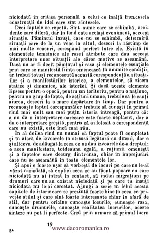 niciodatti in critica personalà a celui ce Ina lla frumcasele
constructil de idei care sint sintezele.
   Deci faptele se repetà. Sint nume care se schimba, acci-
 dente care difera, dar in fond este acelasi evenimcnt, acecesi
situatie. Pamintul insusi, care nu se schimba, deteimir
situatii care de la un veac la altul, deseori la fastimp de
mai multe veacuri, corespund perfect intre ele. Existrt in
elementele temeinice ale rasei atribute care dau aceeasi
interpretare unor situatii ale crtror motive se asearnanil.
Dacil nu ar fi decit pamintul si rasa si elementele esentiale
prin care se manifesta fiinta omeneasca In anumite conditii,
ar trebui totusi recunoscutal aceasta corespondenta a situati-
ilor si a manifestarilor istorice, a elementelor, srt zicem
statice si dinamice, ale istoriei. Si daca aceste elemente
lipsesc pentru o epocrt, pentru un teritoriu, pentru o natiune,
pentru un grup de fapte, de actiuni umane, trebuie sa le cauti
aiurea, deseori la o mare deprirtare in timp. Dar pentru a
recunoaste faptul corespunzator trebuie sa cunosti In primul
rind mai mult sau mai putin istoria intreaga, pentru ca:
a nu da o interpretare oarecare este foarte neplacut, dar a
da o interpretare gresità, pentru ca ai folosit o corespondenta
care nu existrt, este Inca mai rau.
   In al doilea rind nu numai ci faptul poate fi completat
si In afara de izvoarele in strinsa legaturrt cu dinsul, dar e
     altceva de adaugat la ceea ce ne dau izvoarele de-a dreptul:
e acea manifestare, totdeauna egalti, a ratiunii omenesti
si a faptelor care decurg dintr-insa, chiar in imprejurari
care nu se aseamanti in toate elementele lor.
  Si apoi e foarte usor s5. vorbesti de locuri pe care nu le-ai
vault niciodata, sti explici ceea ce au facut popoare cu care
niciodata nu ai intrat in contact, sri indici migratiuni pe
drumuri care nu au existat niciodata si pe care tu insuti
niciodata nu le-ai cercetat. Ajungi a scrie in felul acesta
capitole de istorie care se prezinta foarte bine in ceea ce pri-
veste stilul si care sint foarte interesante chiar in afarti de
stil, dar pentru oricine cunoaste locurile, cunoaste rasa,
cunoaste drumurile, cunoaste realitatea lucrurilor, aceste
sinteze nu pot fi perfecte. Cred prin urmare ca primul lucru

                     www.dacoromanica.ro
                   19
2*
 