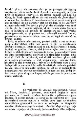 latului si atit de inzestratului in ce priveste civilizatia
Aquincum; sa. nu uitam insa ci acolo unde ungurii, nu stim
prin ce fenomen lingvistic, au impus numele cel nou de
Gyor, la Raab, germanii au pastrat numele de bun altar"
al romanilor, Arabona. 0 cercetare atenta ar putea descoperi
sub invelisul de un caracter atit de modern si de barbar"
al nomenclaturii din aceste parti i alte ramasite care mai
vin in partile Dandrii mijlocii, al carii nume chiar trebuie
pus in legritura cu natiuni de altminteri mult mai vechi
decit g3rmanii, ca i pentru toti afluentli marelui fluviu,
persistente de acestea latine care nu se bagil de seama la
prima vedere.
   Iata, ce reiese prin urmare, pentru intiiul strat asternut
asupra dezvoltarii celei mai vechi in partile acestea ale
Europei centrale. Intilnim aici pe amindoi stramosii nostri,
fdril srt ne gindim, fireste, sd-i intrebuintam pentru a con-
tribui cu slabele noastre mijloace la haosul pe care-1 provoacrt
in lume imperialismul cuceritor din timpurile noastre: sint
aici si ilirii de odinioara, cei dintii locuitori i ctitorii
civilizatiei preistorice, i sint, duprt aceea, romanii, Me-
plioind si aici acelasi inalt proces de civilizatie care a fost
indeplinit pe amindoua laturile Dandrii, de undo deopotriva
ni yin insusirile neamului nostru, cu tot ce se cuprinde in
aceastd zestre i cu tot ce se desface din acest cel mai indepar-
tat trecut i ca drept in imprejurarile pe care le poate des-
chide viitorul.

                  II

                Se vorbeste de Austria carolingiand. Carol
cel Mare, impdratul german, conducind legiunile sale
germane, ar fi urmarit nacar instinctiv o patrundere ger-
manic h. in aceste regiuni, i seria sa de expeditii ar fi fost
intreprinsa anume pentru a realiza ceva care ar samana
cu unitatea germanica de care se vorbeste
noastre, cind ea este asa de activa, cautind     cistige toti

                    www.dacoromanica.ro
membrii risipiti si sä gaseasca, peste existenta altor natiuni,
                   215
 