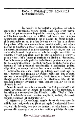 INCA 0 FORMATIUNE ROMANICA:
                LUXEMBURGUL



                In urmarirea formatiilor populare astimana-
toare cu a propriului nostru popor, care s-au creat pretu-
tindeni duprt retragerea imperiului roman, ale carui limite
se intindeau asa de departe in Rasaritul nostru, iar in Apus
cuprindeau atitea teritorii pline si astazi de nume romane
si de stralucite ruine, in afara de ceea ce s-a facut din piatra
lor pentru inaitarea monumentelor evului mediu, am ajuns
pe rind la tinuturi a caror istorie, mai bine cunoscuta decit
a noastra, invedereaza cum se alcatuia de la sine, pe locul de
unde disparusera legiunile si administratia ocrotita de
dinsele, o via ta. populara, care in parlile noastre a ispravit
prin a constitui o intreagh natiune cu limba ei deosebita,
formindu-se organele politice trebuitoare pentru a supravie-
tali de-a lungul secolelor, pe cind, in Apus, pe un teritoriu mai
restrins si sub presiunea necontenitä a barbarilor indata
stapinitori, nu s-au putut face decit numai alcrituiri locale de
o importanta mult mai mica si, adaug, care slut asa de
mult ascunse sub formele ulterioare rezultate din aceasta
asezare a sernintiilor germanice, incit trebuie o deosebita
atentie pentru a descoperi ceea ce intr-insele este de un
caracter anterior invaziei si prin urmare similar cu ce se
observa la noi.
  Acum in urma, cercetarea aceasta v-a fost prezentata sub
forma autonomiilor in lumea de astazi, asa de restrinsa, a
ladinilor sau rumansilor din Elvetia, Italia, Tirol si Prin-
cipatul de Liechtenstein, a carui capitalà, Vaduz, pastreaza
numele romanic al inceputurilor.
  0 calatorie in Luxemburg, marele ducat de trei sute de
mii de locuitori, unde s-au tinut sedintele Comitetului Inter-
national de Istorie, rn-a pus in contact cu alte forme, care

                  223 ww.dacoromanica.ro
                    w
pornesc din aceeasi situatie a teritoriilor parasite de auto-
 